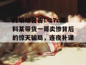 辣眼睛警告！17c黑料某带货一哥卖惨背后的惊天骗局，连夜补课！