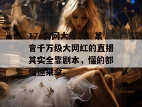 17c官网大爆发！某音千万级大网红的直播其实全靠剧本，懂的都懂速来拿。