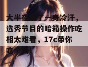 大半夜看了一身冷汗，选秀节目的暗箱操作吃相太难看，17c带你吃个爽！