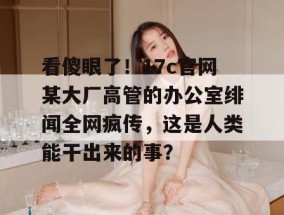 看傻眼了！17c官网某大厂高管的办公室绯闻全网疯传，这是人类能干出来的事？
