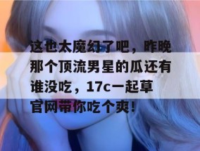 这也太魔幻了吧，昨晚那个顶流男星的瓜还有谁没吃，17c一起草官网带你吃个爽！