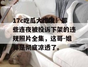 17c吃瓜大爆发！那些连夜被投诉下架的违规照片全集，这哥-姐算是彻底凉透了。