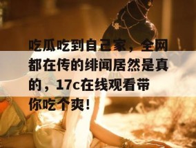 吃瓜吃到自己家，全网都在传的绯闻居然是真的，17c在线观看带你吃个爽！