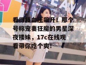 看得我血压飙升！那个号称宠妻狂魔的男星深夜搂妹，17c在线观看带你吃个爽！