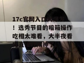 17c官网入口大爆发！选秀节目的暗箱操作吃相太难看，大半夜看完直接吓精神了。