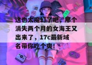 这也太魔幻了吧，那个消失两个月的女海王又出来了，17c最新域名带你吃个爽！
