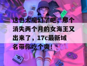 这也太魔幻了吧，那个消失两个月的女海王又出来了，17c最新域名带你吃个爽！