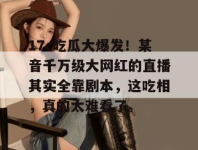 17c吃瓜大爆发！某音千万级大网红的直播其实全靠剧本，这吃相，真的太难看了。