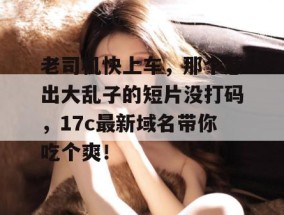 老司机快上车，那个惹出大乱子的短片没打码，17c最新域名带你吃个爽！