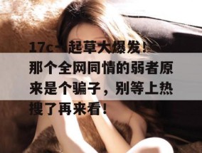 17c一起草大爆发！那个全网同情的弱者原来是个骗子，别等上热搜了再来看！