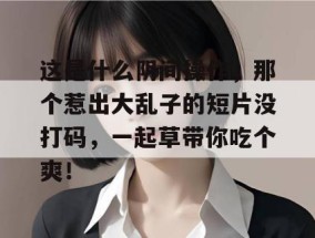 这是什么阴间操作，那个惹出大乱子的短片没打码，一起草带你吃个爽！