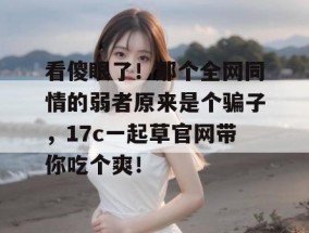 看傻眼了！那个全网同情的弱者原来是个骗子，17c一起草官网带你吃个爽！