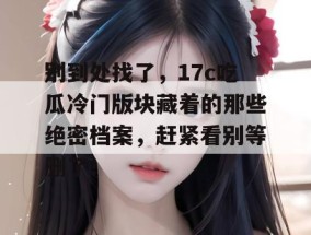 别到处找了，17c吃瓜冷门版块藏着的那些绝密档案，赶紧看别等删了！