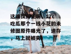 这谁顶得住啊，17c吃瓜那个一线小花的未修图原件曝光了，速存，马上就被夹！
