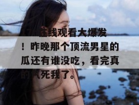 17c在线观看大爆发！昨晚那个顶流男星的瓜还有谁没吃，看完真的气死我了。
