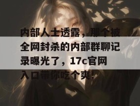 内部人士透露，那个被全网封杀的内部群聊记录曝光了，17c官网入口带你吃个爽！
