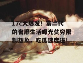 17c大爆发！富二代的奢靡生活曝光贫穷限制想象，吃瓜速度进！