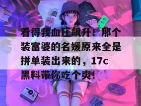看得我血压飙升！那个装富婆的名媛原来全是拼单装出来的，17c黑料带你吃个爽！