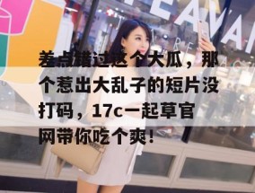 差点错过这个大瓜，那个惹出大乱子的短片没打码，17c一起草官网带你吃个爽！