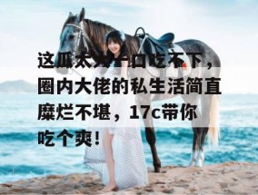 这瓜太大一口吃不下，圈内大佬的私生活简直糜烂不堪，17c带你吃个爽！