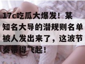 17c吃瓜大爆发！某知名大导的潜规则名单被人发出来了，这波节奏带得飞起！