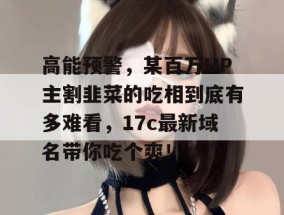 高能预警，某百万UP主割韭菜的吃相到底有多难看，17c最新域名带你吃个爽！