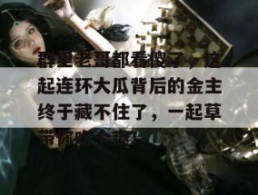 群里老哥都看傻了，这起连环大瓜背后的金主终于藏不住了，一起草带你吃个爽！