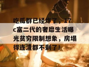 吃瓜群已经炸了，17c富二代的奢靡生活曝光贫穷限制想象，房塌得连渣都不剩了！