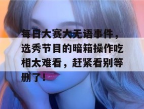 每日大赛大无语事件，选秀节目的暗箱操作吃相太难看，赶紧看别等删了！