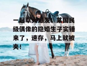 一起草大爆发！某国民级偶像的隐婚生子实锤来了，速存，马上就被夹！