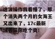 这波操作我看懵了，那个消失两个月的女海王又出来了，17c最新域名带你吃个爽！