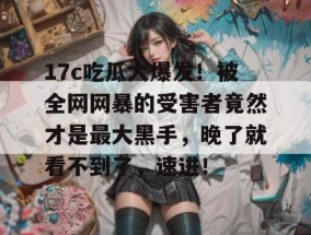 17c吃瓜大爆发！被全网网暴的受害者竟然才是最大黑手，晚了就看不到了，速进！
