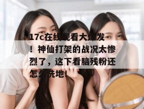 17c在线观看大爆发！神仙打架的战况太惨烈了，这下看脑残粉还怎么洗地！