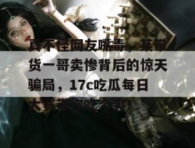 真不怪网友嘴毒，某带货一哥卖惨背后的惊天骗局，17c吃瓜每日大赛带你吃个爽！