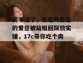 笑不活了，某选秀出道的爱豆被站姐回踩放实锤，17c带你吃个爽！