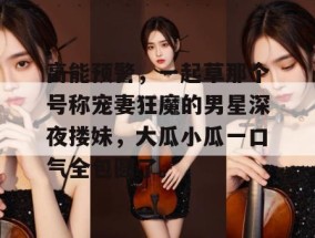 高能预警，一起草那个号称宠妻狂魔的男星深夜搂妹，大瓜小瓜一口气全包圆了。