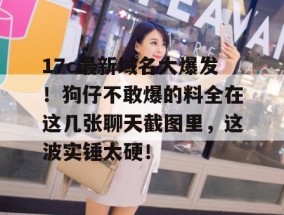 17c最新域名大爆发！狗仔不敢爆的料全在这几张聊天截图里，这波实锤太硬！