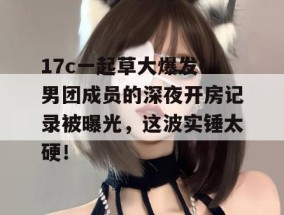 17c一起草大爆发！男团成员的深夜开房记录被曝光，这波实锤太硬！