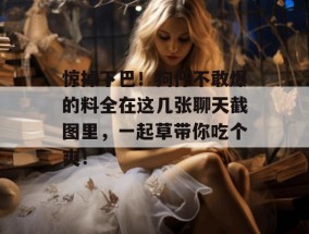 惊掉下巴！狗仔不敢爆的料全在这几张聊天截图里，一起草带你吃个爽！