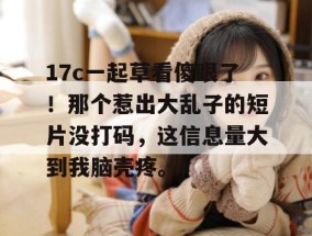 17c一起草看傻眼了！那个惹出大乱子的短片没打码，这信息量大到我脑壳疼。