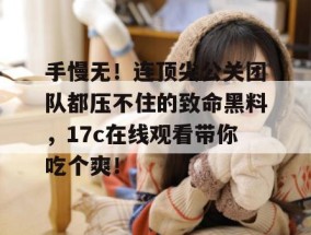 手慢无！连顶尖公关团队都压不住的致命黑料，17c在线观看带你吃个爽！