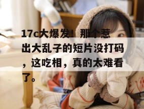 17c大爆发！那个惹出大乱子的短片没打码，这吃相，真的太难看了。