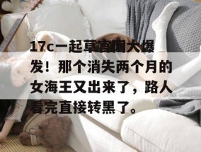 17c一起草官网大爆发！那个消失两个月的女海王又出来了，路人看完直接转黑了。