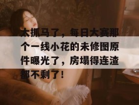 太抓马了，每日大赛那个一线小花的未修图原件曝光了，房塌得连渣都不剩了！