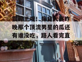 震碎三观！每日大赛昨晚那个顶流男星的瓜还有谁没吃，路人看完直接转黑了。