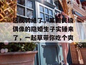 这反转绝了，某国民级偶像的隐婚生子实锤来了，一起草带你吃个爽！