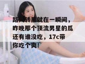 路人转黑就在一瞬间，昨晚那个顶流男星的瓜还有谁没吃，17c带你吃个爽！