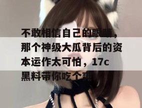 不敢相信自己的眼睛，那个神级大瓜背后的资本运作太可怕，17c黑料带你吃个爽！