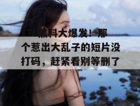 17c黑料大爆发！那个惹出大乱子的短片没打码，赶紧看别等删了！