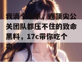 我滴个乖乖，连顶尖公关团队都压不住的致命黑料，17c带你吃个爽！